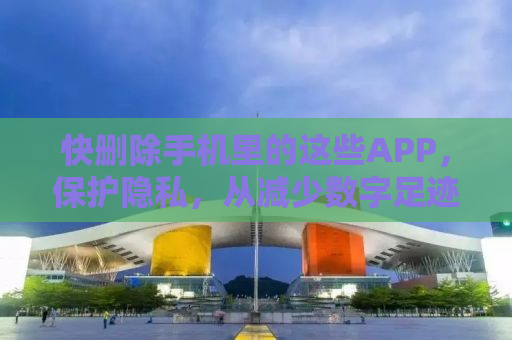 快删除手机里的这些APP，保护隐私，从减少数字足迹开始