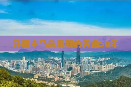 开启中马关系新的黄金50年