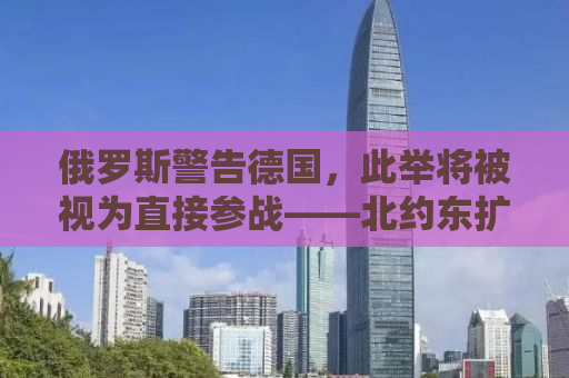 俄罗斯警告德国，此举将被视为直接参战——北约东扩下的地区安全局势分析
