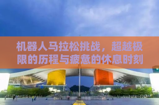机器人马拉松挑战，超越极限的历程与疲惫的休息时刻