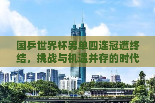 国乒世界杯男单四连冠遭终结，挑战与机遇并存的时代