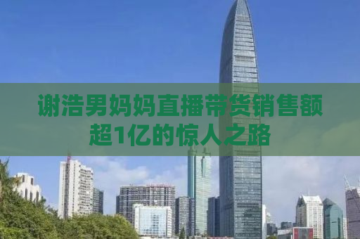 谢浩男妈妈直播带货销售额超1亿的惊人之路