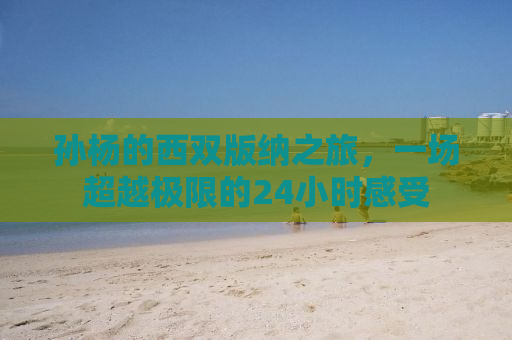 孙杨的西双版纳之旅，一场超越极限的24小时感受
