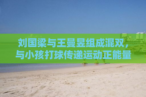 刘国梁与王曼昱组成混双，与小孩打球传递运动正能量