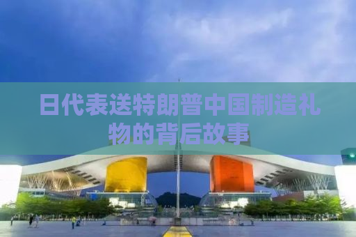 日代表送特朗普中国制造礼物的背后故事