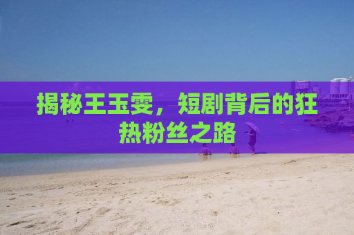 揭秘王玉雯，短剧背后的狂热粉丝之路