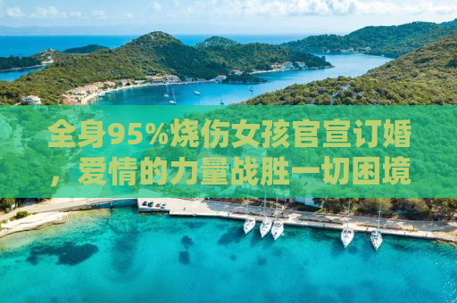 全身95%烧伤女孩官宣订婚，爱情的力量战胜一切困境