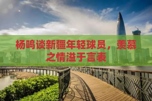 杨鸣谈新疆年轻球员，羡慕之情溢于言表