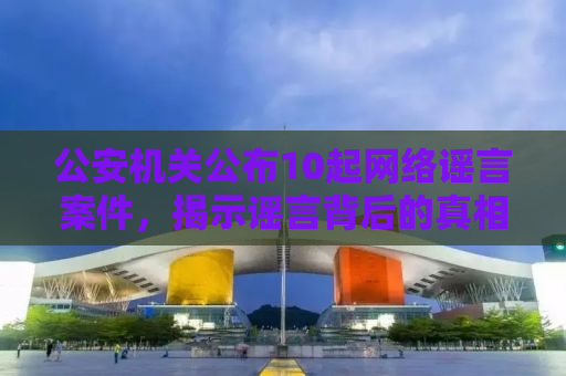 公安机关公布10起网络谣言案件，揭示谣言背后的真相与法治力量