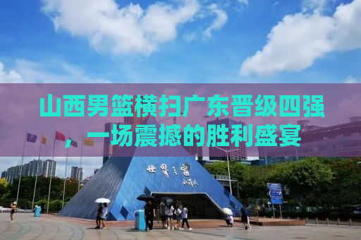 山西男篮横扫广东晋级四强，一场震撼的胜利盛宴