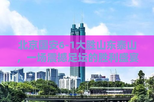 北京国安6-1大胜山东泰山，一场震撼足坛的胜利盛宴