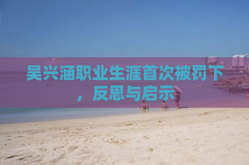 吴兴涵职业生涯首次被罚下，反思与启示
