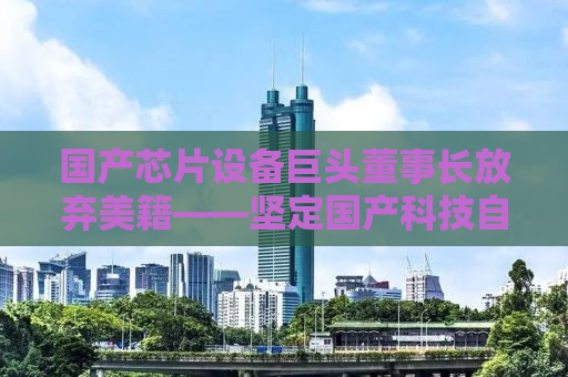 国产芯片设备巨头董事长放弃美籍——坚定国产科技自立自强之路