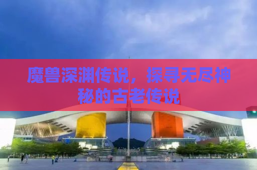魔兽深渊传说，探寻无尽神秘的古老传说