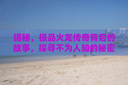 揭秘，极品火龙传奇背后的故事，探寻不为人知的秘密
