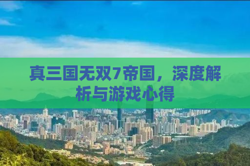 真三国无双7帝国，深度解析与游戏心得