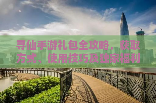 寻仙手游礼包全攻略，获取方式、使用技巧及独家福利一网打尽
