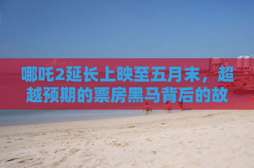 哪吒2延长上映至五月末，超越预期的票房黑马背后的故事