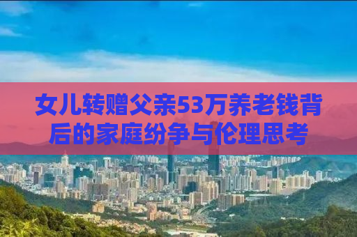 女儿转赠父亲53万养老钱背后的家庭纷争与伦理思考