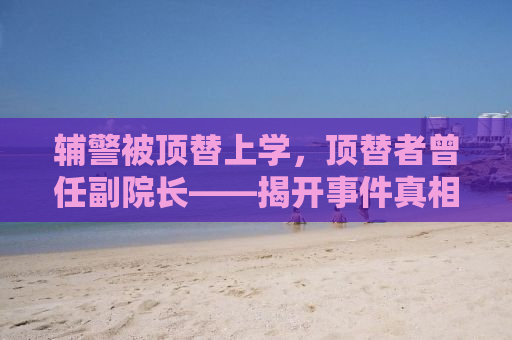 辅警被顶替上学，顶替者曾任副院长——揭开事件真相，探寻正义之路