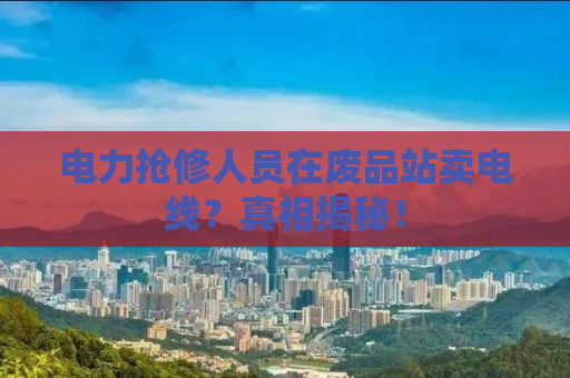 电力抢修人员在废品站卖电线？真相揭秘！