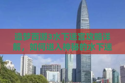 造梦西游3水下迷宫攻略详解，如何进入神秘的水下迷宫？