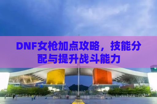 DNF女枪加点攻略，技能分配与提升战斗能力