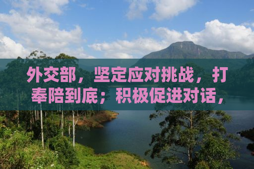 外交部，坚定应对挑战，打奉陪到底；积极促进对话，大门始终敞开