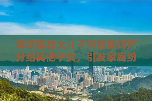 母亲瞒着大儿子将巨额财产分给其他子女，引发家庭纷争