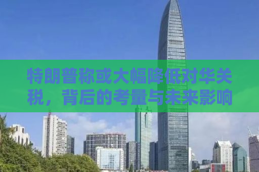 特朗普称或大幅降低对华关税，背后的考量与未来影响