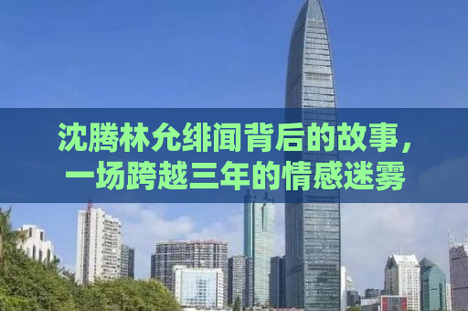 沈腾林允绯闻背后的故事，一场跨越三年的情感迷雾