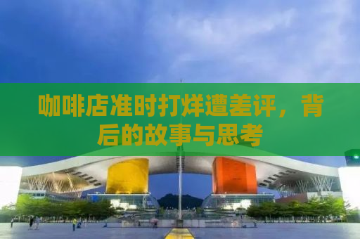 咖啡店准时打烊遭差评，背后的故事与思考