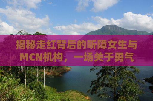 揭秘走红背后的听障女生与MCN机构，一场关于勇气与梦想的探索之旅