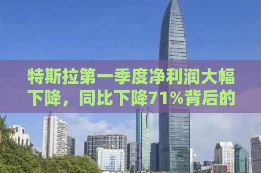 特斯拉第一季度净利润大幅下降，同比下降71%背后的原因与未来展望