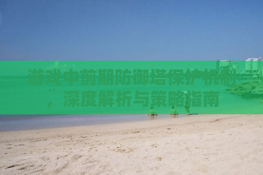 游戏中前期防御塔保护机制，深度解析与策略指南