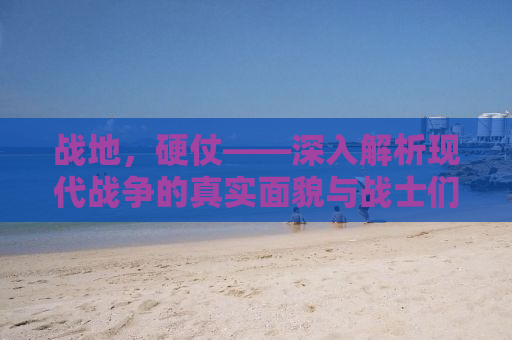 战地，硬仗——深入解析现代战争的真实面貌与战士们的日常