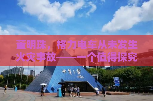 董明珠，格力电车从未发生火灾事故——一个值得探究的奇迹