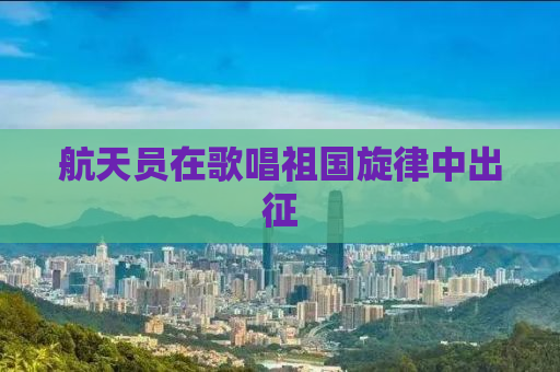 航天员在歌唱祖国旋律中出征