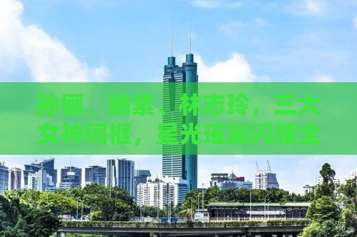 孙俪、杨紫、林志玲，三大女神同框，星光璀璨闪耀全场