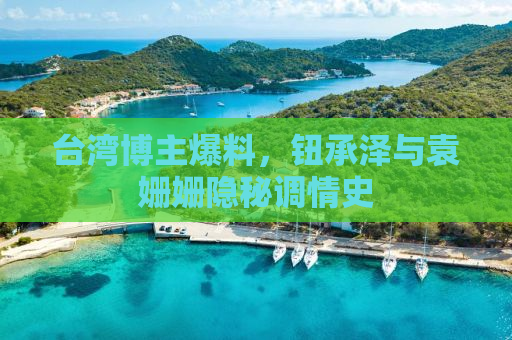 台湾博主爆料，钮承泽与袁姗姗隐秘调情史