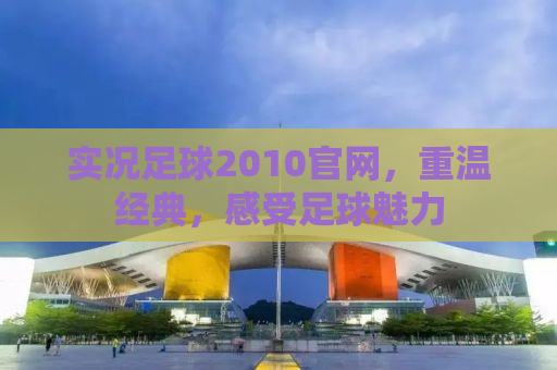 实况足球2010官网，重温经典，感受足球魅力