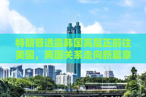 特朗普透露韩国高层正前往美国，两国关系走向新篇章？