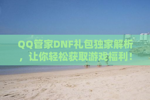 QQ管家DNF礼包独家解析，让你轻松获取游戏福利！