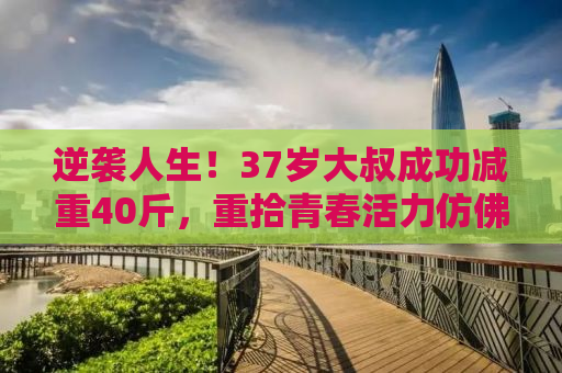 逆袭人生！37岁大叔成功减重40斤，重拾青春活力仿佛年轻20岁