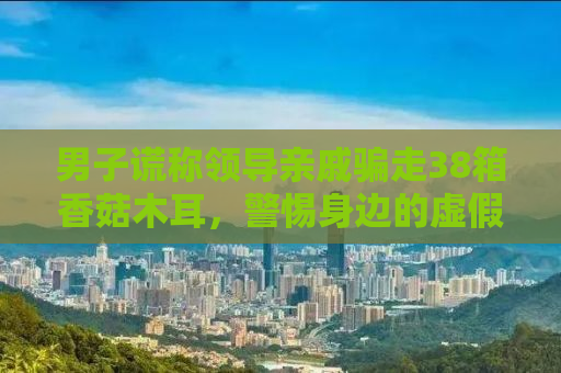 男子谎称领导亲戚骗走38箱香菇木耳，警惕身边的虚假陷阱！