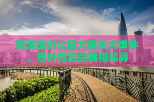 赖清德办公室大楼失火事件，意外背后的真相探寻