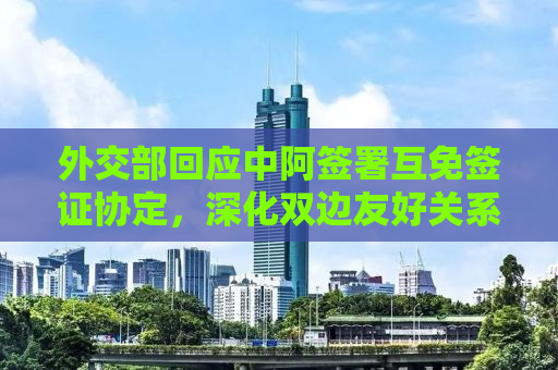 外交部回应中阿签署互免签证协定，深化双边友好关系的新里程碑