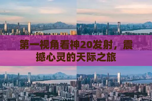 第一视角看神20发射，震撼心灵的天际之旅