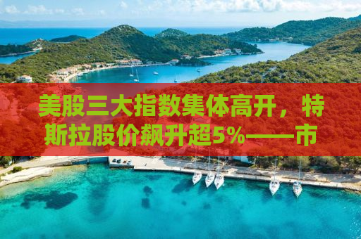 美股三大指数集体高开，特斯拉股价飙升超5%——市场繁荣背后的深层动因