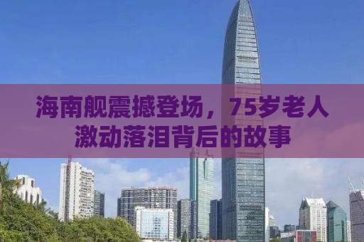 海南舰震撼登场，75岁老人激动落泪背后的故事